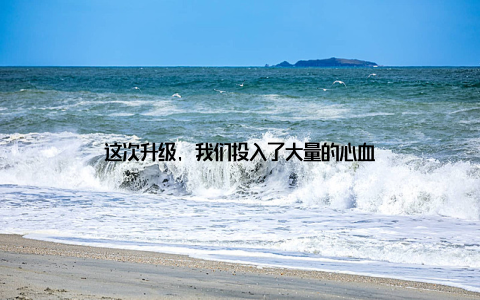 这次升级, 我们投入了大量的心血